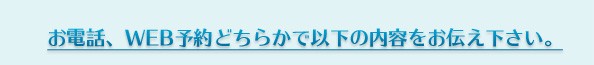 お電話、WEB予約どちらかで以下の内容をお伝え下さい。